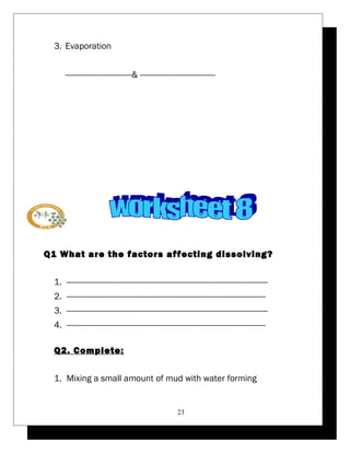 3. Evaporation 
-----------------------------& --------------------------------- 
Q1 What are the factors affecting dissolving? 
1. ---------------------------------------------------------------------------------------- 
2. --------------------------------------------------------------------------------------- 
3. ---------------------------------------------------------------------------------------- 
4. --------------------------------------------------------------------------------------- 
Q2. Complete: 
1. Mixing a small amount of mud with water forming 
23 
 
