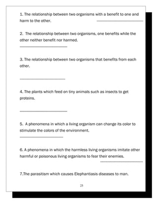 1. The relationship between two organisms with a benefit to one and 
harm to the other. --------------------------------------------- 
2. The relationship between two organisms, one benefits while the 
other neither benefit nor harmed. 
---------------------------------------------- 
3. The relationship between two organisms that benefits from each 
other. 
-------------------------------------------- 
4. The plants which feed on tiny animals such as insects to get 
proteins. 
---------------------------------------------- 
5. A phenomena in which a living organism can change its color to 
stimulate the colors of the environment. 
------------------------------------------ 
6. A phenomena in which the harmless living organisms imitate other 
harmful or poisonous living organisms to fear their enemies. 
------------------------------- 
7.The parasitism which causes Elephantiasis diseases to man. 
25 
 