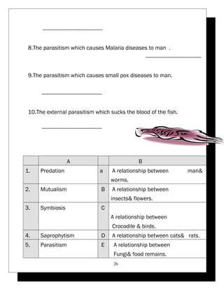 ----------------------------------------- 
8.The parasitism which causes Malaria diseases to man . 
-------------------------------------- 
9.The parasitism which causes small pox diseases to man. 
----------------------------------------- 
10.The external parasitism which sucks the blood of the fish. 
----------------------------------------- 
A B 
A relationship between man& 
worms. 
1. Predation a 
A relationship between 
insects& flowers. 
2. Mutualism B 
A relationship between 
Crocodile & birds. 
3. Symbiosis C 
4. Saprophytism D A relationship between cats& rats. 
A relationship between 
Fungi& food remains. 
5. Parasitism E 
26 
 