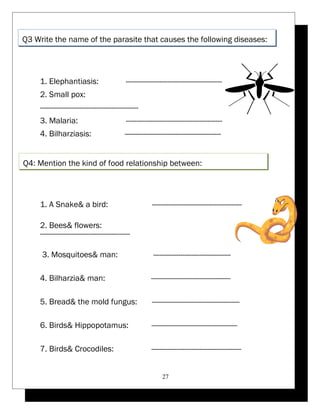 Q3 Write the name of the parasite that causes the following diseases: 
1. Elephantiasis: ---------------------------------------------- 
2. Small pox: 
----------------------------------------------- 
3. Malaria: ---------------------------------------------- 
4. Bilharziasis: ---------------------------------------------- 
Q4: Mention the kind of food relationship between: 
1. A Snake& a bird: ------------------------------------------- 
2. Bees& flowers: 
------------------------------------------- 
3. Mosquitoes& man: ------------------------------------- 
4. Bilharzia& man: -------------------------------------- 
5. Bread& the mold fungus: ------------------------------------------ 
6. Birds& Hippopotamus: ----------------------------------------- 
7. Birds& Crocodiles: ------------------------------------------- 
27 
 