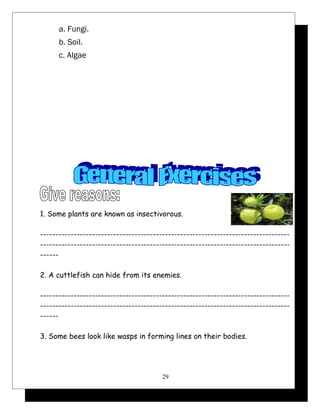 a. Fungi. 
b. Soil. 
c. Algae 
1. Some plants are known as insectivorous. 
---------------------------------------------------------------------------------- 
---------------------------------------------------------------------------------- 
------ 
2. A cuttlefish can hide from its enemies. 
---------------------------------------------------------------------------------- 
---------------------------------------------------------------------------------- 
------ 
3. Some bees look like wasps in forming lines on their bodies. 
29 
 