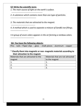 Q3 Write the scientific term: 
1. The main source of light on the earth's surface. 
---------------------------------------------- 
2. A substance which contains more than one type of particles. 
-------------------------------------- 
3. The materials that are attracted to the magnet. 
------------------------------------ 
4. A method which is used to separate a mixture of Sand& iron fillings. 
-------------------------- 
5 A group of seven colors appears in the air forming a rainbow colors. 
----------------------------------- 
Q4. You have the following objects: 
Pins - nails – Paper clips - glass - chalk pieces - aluminum - copper 
* Classify them into magnetic or non- magnetic materials according to 
their attraction to the magnet: 
Materials that are attracted to the 
Materials that are not attracted 
magnet 
to the magnet 
1. 1. 
2. 2. 
3. 3. 
33 
 