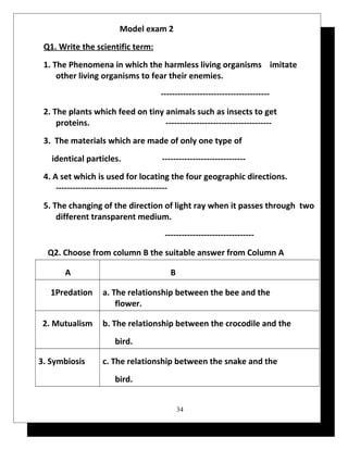 Model exam 2 
Q1. Write the scientific term: 
1. The Phenomena in which the harmless living organisms imitate 
other living organisms to fear their enemies. 
--------------------------------------- 
2. The plants which feed on tiny animals such as insects to get 
proteins. -------------------------------------- 
3. The materials which are made of only one type of 
identical particles. ------------------------------ 
4. A set which is used for locating the four geographic directions. 
---------------------------------------- 
5. The changing of the direction of light ray when it passes through two 
different transparent medium. 
-------------------------------- 
Q2. Choose from column B the suitable answer from Column A 
A B 
a. The relationship between the bee and the 
flower. 
1Predation 
b. The relationship between the crocodile and the 
bird. 
2. Mutualism 
c. The relationship between the snake and the 
bird. 
3. Symbiosis 
34 
 