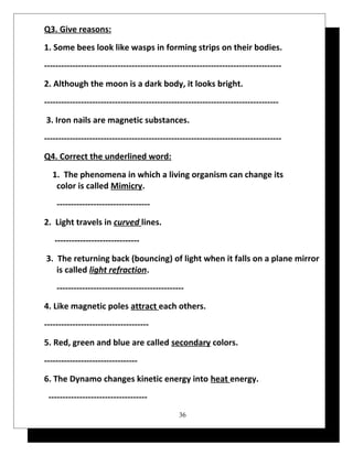 Q3. Give reasons: 
1. Some bees look like wasps in forming strips on their bodies. 
------------------------------------------------------------------------------------ 
2. Although the moon is a dark body, it looks bright. 
----------------------------------------------------------------------------------- 
3. Iron nails are magnetic substances. 
------------------------------------------------------------------------------------ 
Q4. Correct the underlined word: 
1. The phenomena in which a living organism can change its 
color is called Mimicry. 
--------------------------------- 
2. Light travels in curved lines. 
------------------------------ 
3. The returning back (bouncing) of light when it falls on a plane mirror 
is called light refraction. 
--------------------------------------------- 
4. Like magnetic poles attract each others. 
------------------------------------- 
5. Red, green and blue are called secondary colors. 
--------------------------------- 
6. The Dynamo changes kinetic energy into heat energy. 
----------------------------------- 
36 
 