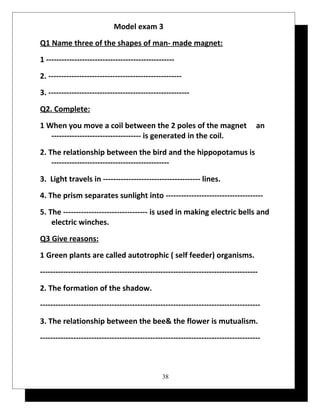 Model exam 3 
Q1 Name three of the shapes of man- made magnet: 
1 -------------------------------------------------- 
2. ---------------------------------------------------- 
3. ------------------------------------------------------- 
Q2. Complete: 
1 When you move a coil between the 2 poles of the magnet an 
----------------------------------- is generated in the coil. 
2. The relationship between the bird and the hippopotamus is 
---------------------------------------------- 
3. Light travels in -------------------------------------- lines. 
4. The prism separates sunlight into -------------------------------------- 
5. The --------------------------------- is used in making electric bells and 
electric winches. 
Q3 Give reasons: 
1 Green plants are called autotrophic ( self feeder) organisms. 
------------------------------------------------------------------------------------- 
2. The formation of the shadow. 
-------------------------------------------------------------------------------------- 
3. The relationship between the bee& the flower is mutualism. 
-------------------------------------------------------------------------------------- 
38 
 