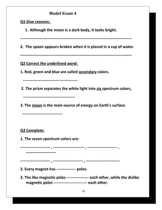 Model Exam 4 
Q1 Give reasons: 
1. Although the moon is a dark body, it looks bright. 
-------------------------------------------------------------------------------------- 
2. The spoon appears broken when it is placed in a cup of water. 
-------------------------------------------------------------------------------------- 
Q2 Correct the underlined word: 
1. Red, green and blue are called secondary colors. 
------------------------------------------ 
2. The prism separates the white light into six spectrum colors. 
---------------------------------------- 
3. The moon is the main source of energy on Earth's surface. 
------------------------------- 
Q3 Complete: 
1. The seven spectrum colors are: 
----------------------- , ------------------------ , ----------------------- , 
----------------------- 
----------------------- , ----------------------- , -------------------------- 
2. Every magnet has --------------- poles. 
3. The like magnetic poles ----------------- each other, while the dislike 
magnetic poles -------------------------- each other. 
41 
 