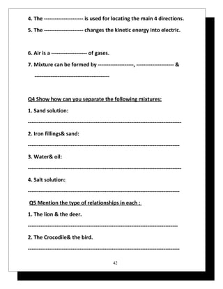4. The ---------------------- is used for locating the main 4 directions. 
5. The ---------------------- changes the kinetic energy into electric. 
6. Air is a -------------------- of gases. 
7. Mixture can be formed by --------------------, --------------------- & 
------------------------------------------ 
Q4 Show how can you separate the following mixtures: 
1. Sand solution: 
-------------------------------------------------------------------------------------- 
2. Iron fillings& sand: 
------------------------------------------------------------------------------------- 
3. Water& oil: 
-------------------------------------------------------------------------------------- 
4. Salt solution: 
------------------------------------------------------------------------------------- 
Q5 Mention the type of relationships in each : 
1. The lion & the deer. 
------------------------------------------------------------------------------------ 
2. The Crocodile& the bird. 
------------------------------------------------------------------------------------- 
42 
 