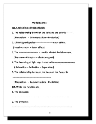Model Exam 5 
Q1. Choose the correct answer: 
1. The relationship between the lion and the deer is --------- 
( Mutualism - Commensalism – Predation) 
2. Like magnetic poles----------------------- each others. 
( repel – attract – don't effect) 
3. The ------------------------- is used in electric bells& cranes. 
( Dynamo – Compass – electromagnet) 
4. The bouncing of light rays is due to its --------------------------- 
( Refraction – Reflection – Separation) 
5. The relationship between the bee and the flower is 
-------------------------------------------------- 
( Mutualism - Commensalism – Predation) 
Q2. Write the function of: 
1. The compass: 
--------------------------------------------------------------------------- 
2. The Dynamo: 
------------------------------------------------------------------------------ 
43 
 