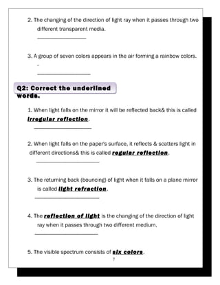 2. The changing of the direction of light ray when it passes through two 
different transparent media. 
---------------------------------- 
3. A group of seven colors appears in the air forming a rainbow colors. 
- 
------------------------------------- 
1. When light falls on the mirror it will be reflected back& this is called 
irregular reflection. 
---------------------------------------- 
2. When light falls on the paper's surface, it reflects & scatters light in 
different directions& this is called regular reflection. 
-------------------------------------------- 
3. The returning back (bouncing) of light when it falls on a plane mirror 
is called light refraction. 
--------------------------------------------- 
4. The reflection of light is the changing of the direction of light 
ray when it passes through two different medium. 
-------------------------------------------- 
5. The visible spectrum consists of six colors. 
7 
Q2: Correct the underlined 
words. 
 