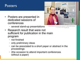 Posters
•  Posters are presented in
dedicated sessions of
conferences
◦  several stand-up presentations
•  Research result that were not
sufficient for publication in the main
program
◦  not finished
◦  only preliminary ideas
◦  can be associated to a short paper or abstract in the
proceedings
◦  (the occasion to attend important conferences
without a paper)
Anne	Martel	at	the	poster	session	by	SAS-2009	Oxford		
is	licensed	under	CC	BY	2.0		
 
