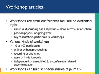 Workshop articles
•  Workshops are small conferences focused on dedicated
topics
◦  aimed at discussing hot subjects in a more informal atmosphere
◦  position papers, on-going work
◦  key researchers participate to workshops
•  Various kinds of workshops
◦  10 to 100 participants
◦  with or without proceedings
◦  recurring or one-shot
◦  open or invitation-only
◦  independent or associated to a conference (shared
accommodation)
•  Workshops can lead to special issues of journals
 
