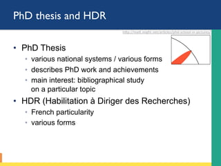 PhD thesis (and HDR)
•  PhD Thesis
◦  various national systems / various forms
◦  describes PhD work and achievements
◦  main interest: bibliographical study
on a particular topic
•  HDR (Habilitation à Diriger des Recherches)
◦  French particularity
◦  various forms
hLp://maL.might.net/ar;cles/phd-school-in-pictures/		
 
