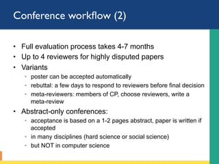 Conference workﬂow (2)
•  Full evaluation process takes 4-7 months
•  Up to 4 reviewers for highly disputed papers
•  Variants
◦  poster can be accepted automatically
◦  rebuttal: a few days to respond to reviewers before final decision
◦  meta-reviewers: members of CP, choose reviewers, write a
meta-review
•  Abstract-only conferences:
◦  acceptance is based on a 1-2 pages abstract, paper is written if
accepted
◦  in many disciplines (hard science or social science)
◦  but NOT in computer science
 