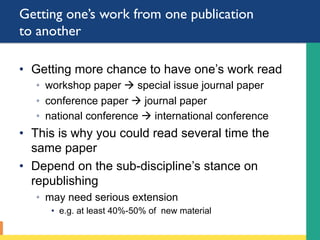 Getting one’s work from one publication
to another
•  Getting more chance to have one’s work read
◦  workshop paper à special issue journal paper
◦  conference paper à journal paper
◦  national conference à international conference
•  This is why you could read several time the
same paper
•  Depend on the sub-discipline’s stance on
republishing
◦  may need serious extension
•  e.g. at least 40%-50% of new material
 