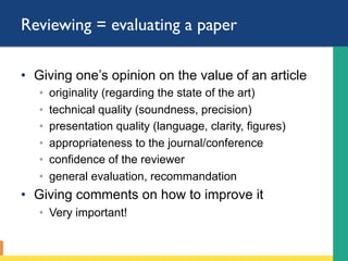 Reviewing = evaluating a paper
•  Giving one’s opinion on the value of an article
◦  originality (regarding the state of the art)
◦  technical quality (soundness, precision)
◦  presentation quality (language, clarity, figures)
◦  appropriateness to the journal/conference
◦  confidence of the reviewer
◦  general evaluation, recommandation
•  Giving comments on how to improve it
◦  Very important!
 