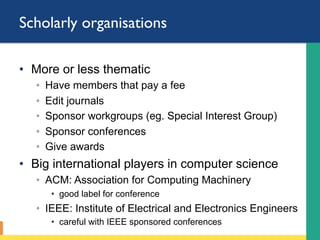 Scholarly organisations
•  More or less thematic
◦  Have members that pay a fee
◦  Edit journals
◦  Sponsor workgroups (eg. Special Interest Group)
◦  Sponsor conferences
◦  Give awards
•  Big international players in computer science
◦  ACM: Association for Computing Machinery
•  good label for conference
◦  IEEE: Institute of Electrical and Electronics Engineers
•  careful with IEEE sponsored conferences
 
