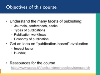 Objectives of this course
•  Understand the many facets of publishing:
◦  Journals, conferences, books
◦  Types of publications
◦  Publication workflows
◦  Economy of publication
•  Get an idea on “publication-based” evaluation
◦  Impact factor
◦  H-index
•  Ressources for the course
http://www.scoop.it/t/toolsandmethodologyforresearch
 