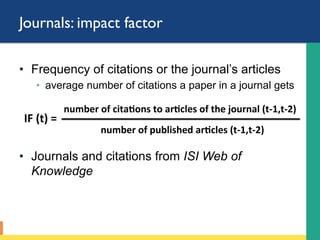 Journals: impact factor
•  Frequency of citations or the journal’s articles
◦  average number of citations a paper in a journal gets
•  Journals and citations from ISI Web of
Knowledge
number	of	cita-ons	to	ar-cles	of	the	journal	(t-1,t-2)	
IF	(t)	=			
number	of	published	ar-cles	(t-1,t-2)		
 