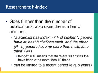 Researchers: h-index
•  Goes further than the number of
publications: also uses the number of
citations
◦  “a scientist has index h if h of his/her N papers
have at least h citations each, and the other
(N - h) papers have no more than h citations
each" (wk)
•  “h-index = 10” means that there are 10 articles that
have been cited more than 10 times
◦  can be limited to a recent period (e.g. 5 years)
 