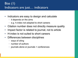 Bias (1)
Indicators are just… indicators
•  Indicators are easy to design and calculate
◦  it depends on the aims
◦  e.g. h-index not adapted to short careers
•  Citation number does not directly measure quality
•  Impact factor is related to journal, not to article
•  H-index is not suited to short careers
•  Differences between disciplines
◦  ways of citing
◦  number of authors
◦  journals alone or journals + conferences
 