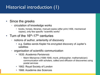 Historical introduction (1)
•  (in the west)
•  Since the greeks
◦  circulation of knowledge works
•  books, horses, libraries, manual copies (after print,1456, mechanical
copies), only few specific “scientific works”
•  Turn of the 16th-17th centuries
◦  notions of author, anteriority of discovery
•  e.g. Galileo sends Kepler his encrypted discovery of Jupiter’s
satellites
◦  organisation of scientific communication
•  1635: Academia Parisiensis
◦  Marin Mersenne (1588-1648, monk, philosopher, mathematician):
communication with scholars, collect and diffusion of discoveries using
postal services
•  1662: Royal Society of London
•  1666: Académie des Sciences
 