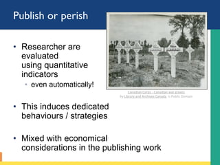 Publish or perish
•  Researcher are
evaluated
using quantitative
indicators
◦  even automatically!
•  This induces dedicated
behaviours / strategies
•  Mixed with economical
considerations in the publishing work
Modiﬁed	from	Canadian	Corps	-	Canadian	war	graves		
by	Library	and	Archives	Canada		is	Public	Domain	
Non
publisher
Non
publisher
Non
publisher
Non
publisher
Non
publisher
 