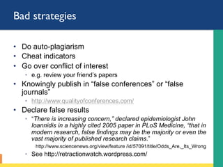 Bad strategies
•  Do auto-plagiarism
•  Cheat indicators
•  Go over conflict of interest
◦  e.g. review your friend’s papers
•  Knowingly publish in “false conferences” or “false
journals”
◦  http://www.qualityofconferences.com/
•  Declare false results
◦  “There is increasing concern,” declared epidemiologist John
Ioannidis in a highly cited 2005 paper in PLoS Medicine, “that in
modern research, false findings may be the majority or even the
vast majority of published research claims.”
http://www.sciencenews.org/view/feature /id/57091/title/Odds_Are,_Its_Wrong
◦  See http://retractionwatch.wordpress.com/
 