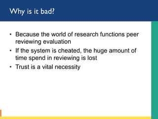 Why is it bad?
•  Because the world of research functions with
peer reviewing evaluation
•  If the system is cheated, the huge amount of
time spend in reviewing is lost
•  Trust is a vital necessity
 