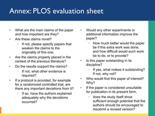 Annex: PLOS evaluation sheet
•  What are the main claims of the paper
and how important are they?
•  Are these claims novel?
◦  If not, please specify papers that
weaken the claims to the
originality of this one.
•  Are the claims properly placed in the
context of the previous literature?
•  Do the results support the claims?
◦  If not, what other evidence is
required?
•  If a protocol is provided, for example
for a randomized controlled trial, are
there any important deviations from it?
◦  If so, have the authors explained
adequately why the deviations
occurred?
•  Would any other experiments or
additional information improve the
paper?
◦  How much better would the paper
be if this extra work was done,
and how difficult would such work
be to do, or to provide?
•  Is this paper outstanding in its
discipline?
◦  If yes, what makes it outstanding?
If not, why not?
•  Who would find this paper of interest?
Why?
•  If the paper is considered unsuitable
for publication in its present form,
◦  does the study itself show
sufficient enough potential that the
authors should be encouraged to
resubmit a revised version?
 
