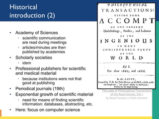 Historical
introduction (2)
•  Academy of Sciences
◦  scientific communication
are read during meetings
◦  articles/minutes are then
published by academies
•  Scholarly societies
◦  idem
•  Professional publishers for scientific
and medical material
◦  because institutions were not that
good at publishing
•  Periodical journals (19th)
•  Exponential growth of scientific material
◦  need for means of finding scientific
information: databases, abstracting, etc.
•  Here: focus on computer science
Title	page	of	Philosophical	Transac;ons	
of	the	Royal	Society,	Vol.	I			
by	Royal	Society	is	Public	Domain	
	
 