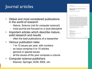 Journal articles
•  Oldest and most considered publications
in the world of research
◦  Nature, Science (not for computer science!)
◦  most journal are focused on a (sub-)discipline
•  Important articles which describe mature,
solid research and results
◦  often the best publications of a researcher
•  Various publication rates
◦  1 to 12 issues per year, with numbers
◦  an issue comprise 4 to 10 articles
◦  general or special issues
◦  all the issues of the year compose a volume
•  Computer science publishers
◦  Elsevier, Springer, ACM, IEEE, etc.
 