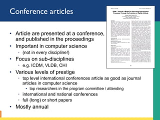 Conference articles
•  Article are presented at a conference,
and published in the proceedings
•  Important in computer science
◦  (not in every discipline!)
•  Focus on sub-disciplines
◦  e.g. ICDM, VLDB, CHI
•  Various levels of prestige
◦  top level international conferences article as good as journal
articles in computer science
•  top researchers in the program committee / attending
◦  international and national conferences
◦  full (long) or short papers
•  Mostly annual
 