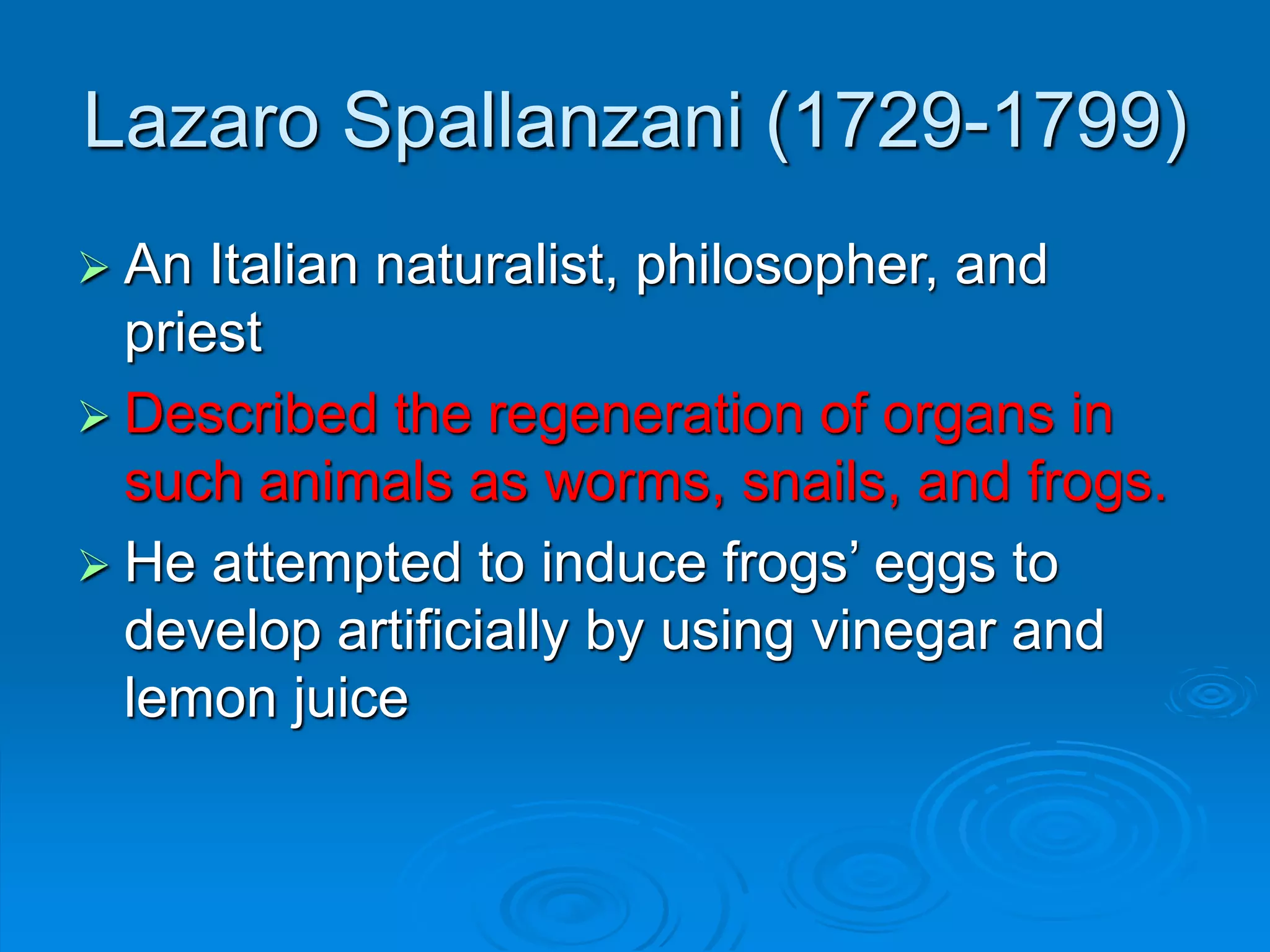 Lazaro Spallanzani (1729-1799)
 An Italian naturalist, philosopher, and
priest
 Described the regeneration of organs in
such animals as worms, snails, and frogs.
 He attempted to induce frogs’ eggs to
develop artificially by using vinegar and
lemon juice
 