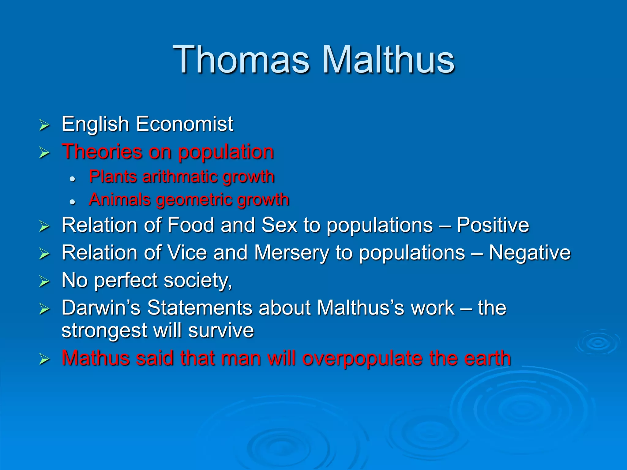 Thomas Malthus
 English Economist
 Theories on population
 Plants arithmatic growth
 Animals geometric growth
 Relation of Food and Sex to populations – Positive
 Relation of Vice and Mersery to populations – Negative
 No perfect society,
 Darwin’s Statements about Malthus’s work – the
strongest will survive
 Mathus said that man will overpopulate the earth
 