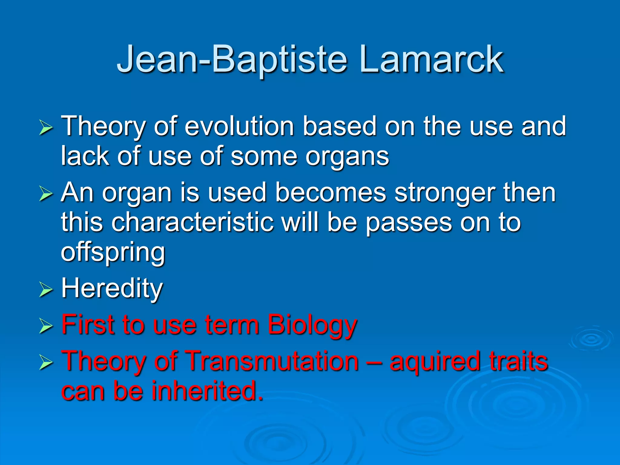 Jean-Baptiste Lamarck
 Theory of evolution based on the use and
lack of use of some organs
 An organ is used becomes stronger then
this characteristic will be passes on to
offspring
 Heredity
 First to use term Biology
 Theory of Transmutation – aquired traits
can be inherited.
 