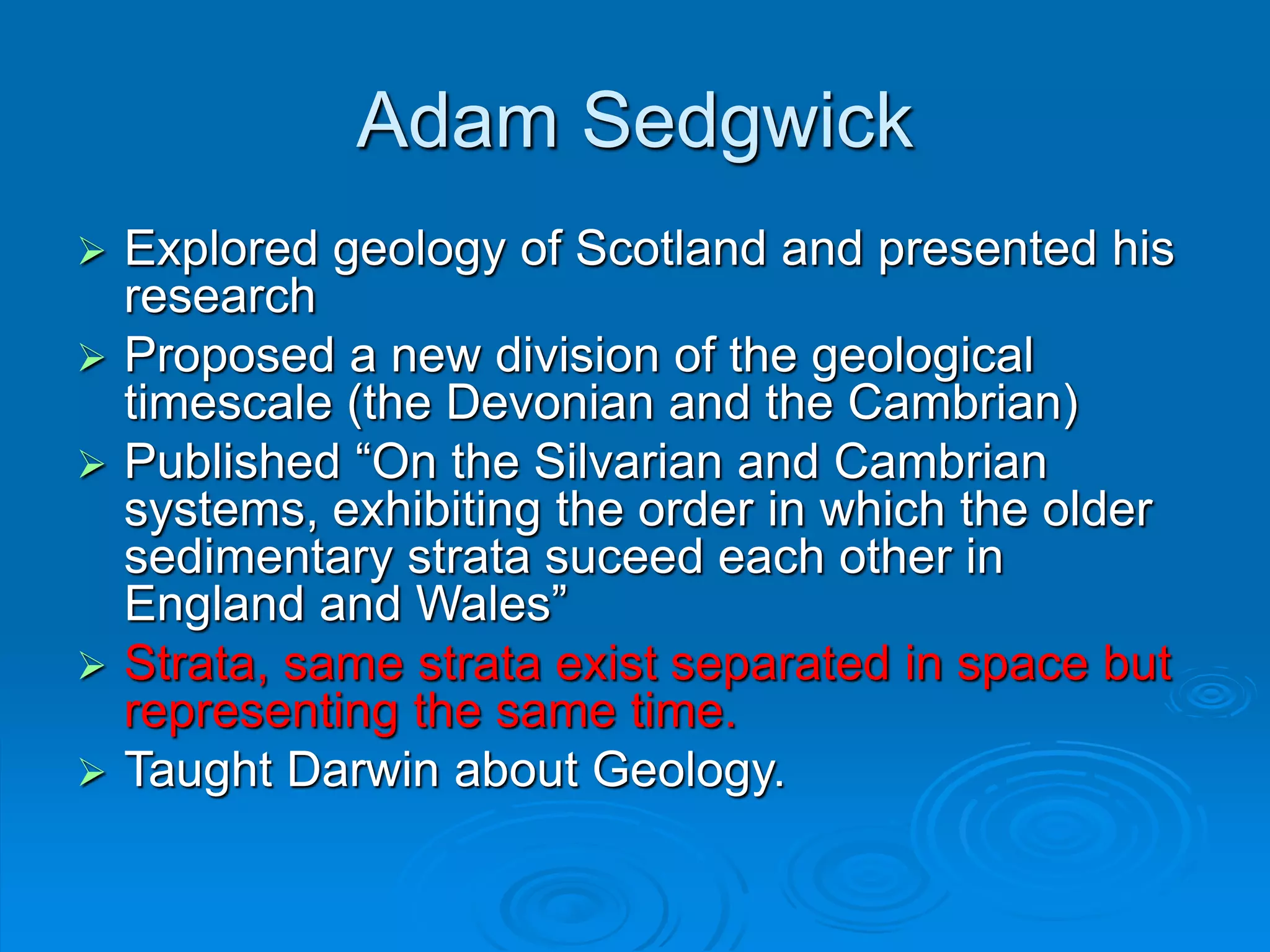 Adam Sedgwick
 Explored geology of Scotland and presented his
research
 Proposed a new division of the geological
timescale (the Devonian and the Cambrian)
 Published “On the Silvarian and Cambrian
systems, exhibiting the order in which the older
sedimentary strata suceed each other in
England and Wales”
 Strata, same strata exist separated in space but
representing the same time.
 Taught Darwin about Geology.
 