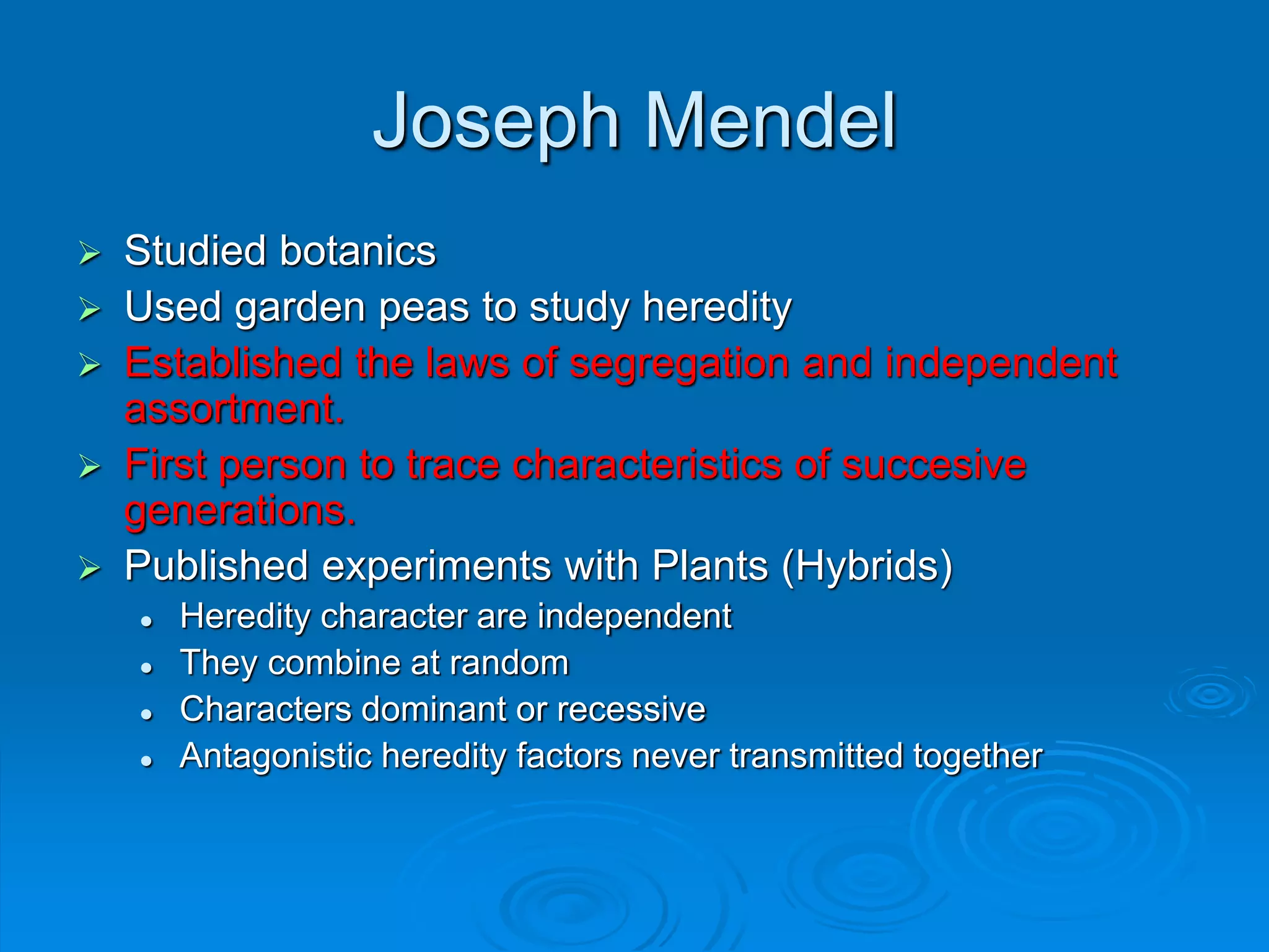 Joseph Mendel
 Studied botanics
 Used garden peas to study heredity
 Established the laws of segregation and independent
assortment.
 First person to trace characteristics of succesive
generations.
 Published experiments with Plants (Hybrids)
 Heredity character are independent
 They combine at random
 Characters dominant or recessive
 Antagonistic heredity factors never transmitted together
 