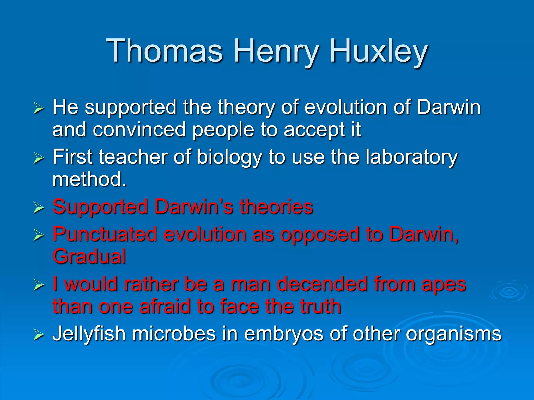 Thomas Henry Huxley
 He supported the theory of evolution of Darwin
and convinced people to accept it
 First teacher of biology to use the laboratory
method.
 Supported Darwin’s theories
 Punctuated evolution as opposed to Darwin,
Gradual
 I would rather be a man decended from apes
than one afraid to face the truth
 Jellyfish microbes in embryos of other organisms
 