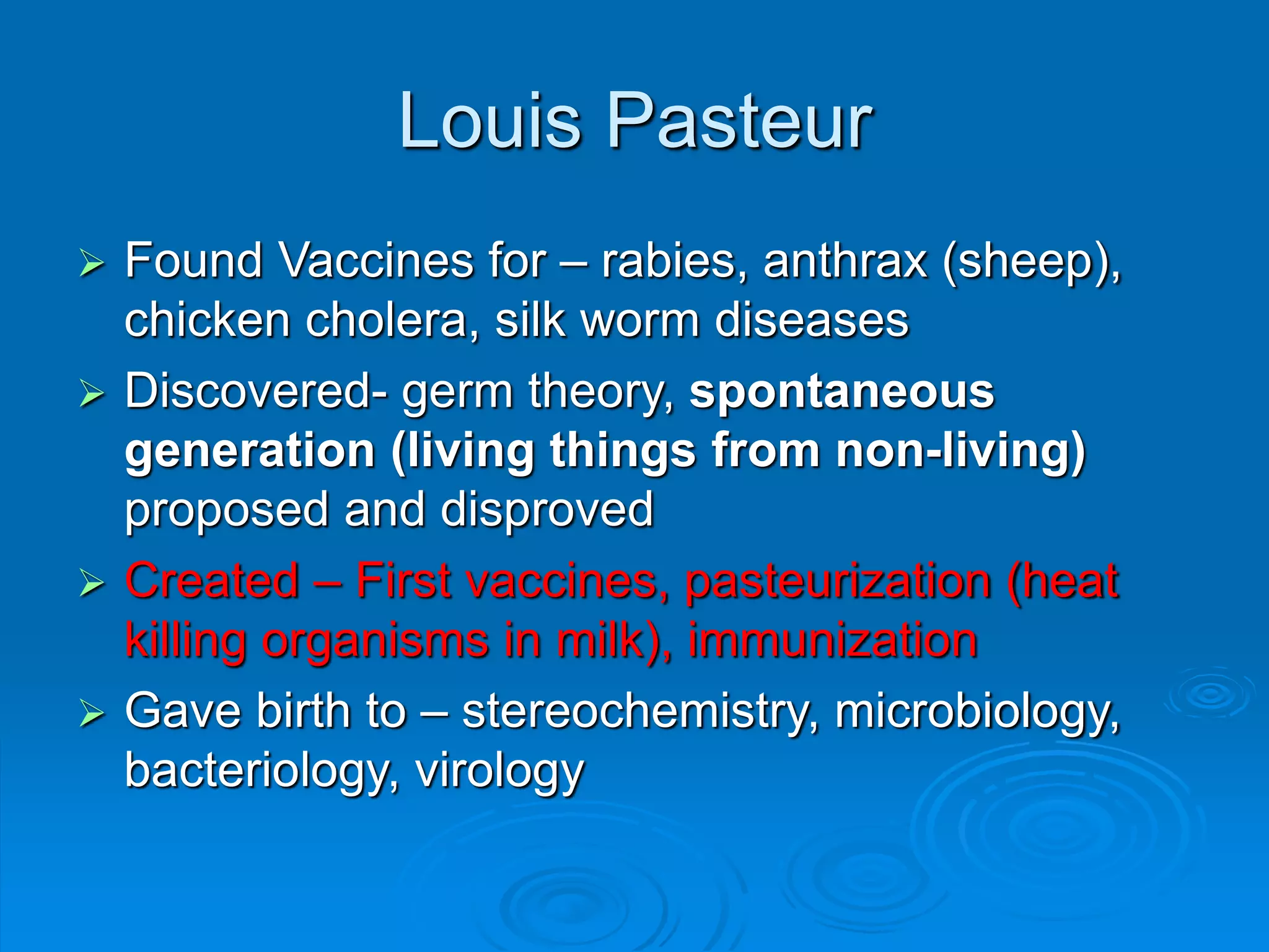 Louis Pasteur
 Found Vaccines for – rabies, anthrax (sheep),
chicken cholera, silk worm diseases
 Discovered- germ theory, spontaneous
generation (living things from non-living)
proposed and disproved
 Created – First vaccines, pasteurization (heat
killing organisms in milk), immunization
 Gave birth to – stereochemistry, microbiology,
bacteriology, virology
 