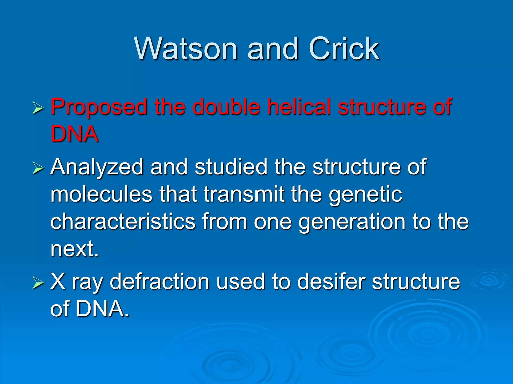 Watson and Crick
 Proposed the double helical structure of
DNA
 Analyzed and studied the structure of
molecules that transmit the genetic
characteristics from one generation to the
next.
 X ray defraction used to desifer structure
of DNA.
 