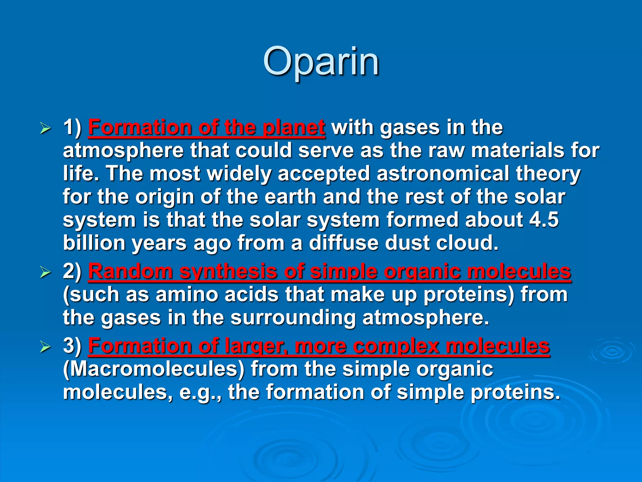 Oparin
 1) Formation of the planet with gases in the
atmosphere that could serve as the raw materials for
life. The most widely accepted astronomical theory
for the origin of the earth and the rest of the solar
system is that the solar system formed about 4.5
billion years ago from a diffuse dust cloud.
 2) Random synthesis of simple organic molecules
(such as amino acids that make up proteins) from
the gases in the surrounding atmosphere.
 3) Formation of larger, more complex molecules
(Macromolecules) from the simple organic
molecules, e.g., the formation of simple proteins.
 