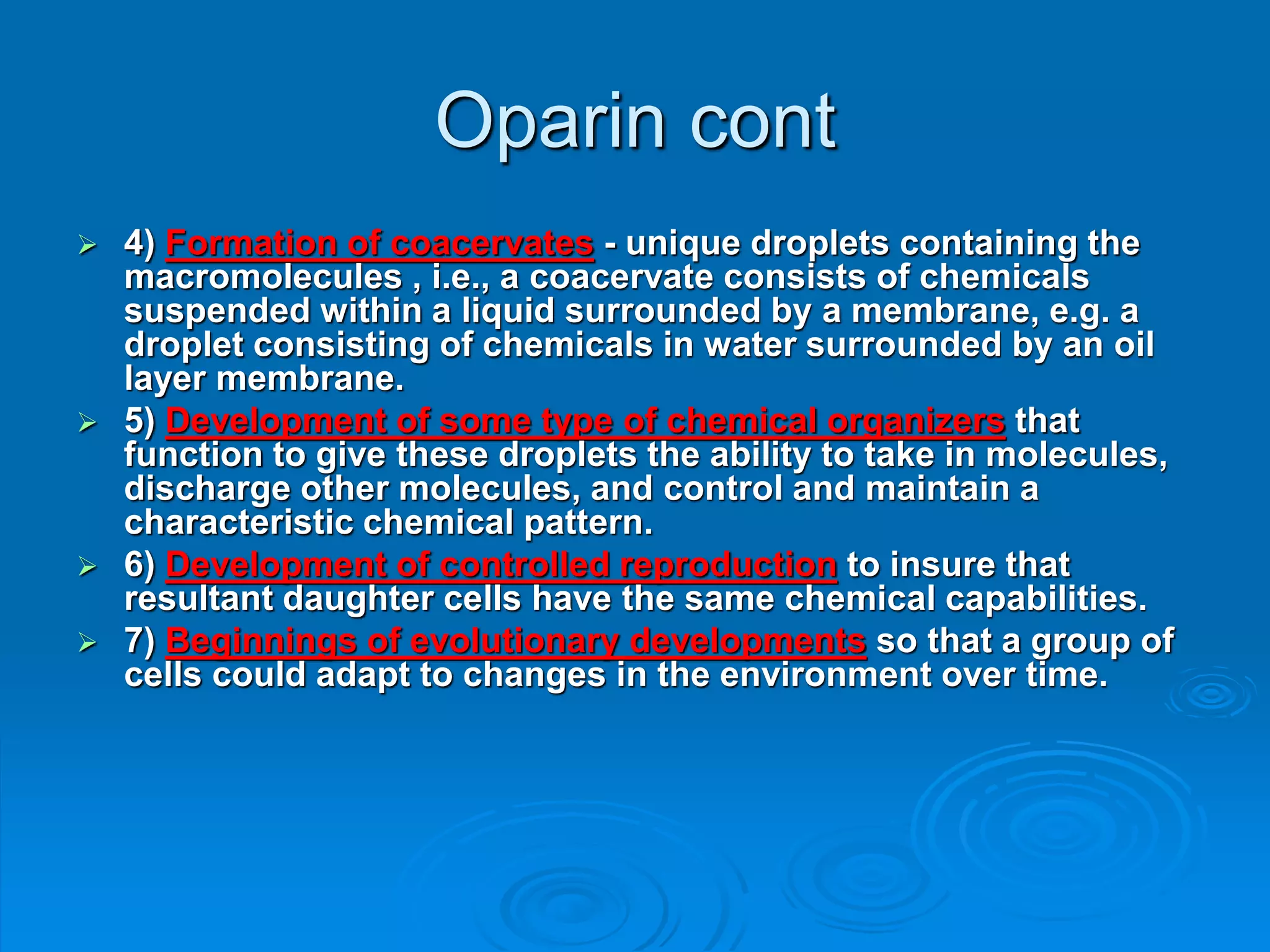 Oparin cont
 4) Formation of coacervates - unique droplets containing the
macromolecules , i.e., a coacervate consists of chemicals
suspended within a liquid surrounded by a membrane, e.g. a
droplet consisting of chemicals in water surrounded by an oil
layer membrane.
 5) Development of some type of chemical organizers that
function to give these droplets the ability to take in molecules,
discharge other molecules, and control and maintain a
characteristic chemical pattern.
 6) Development of controlled reproduction to insure that
resultant daughter cells have the same chemical capabilities.
 7) Beginnings of evolutionary developments so that a group of
cells could adapt to changes in the environment over time.
 