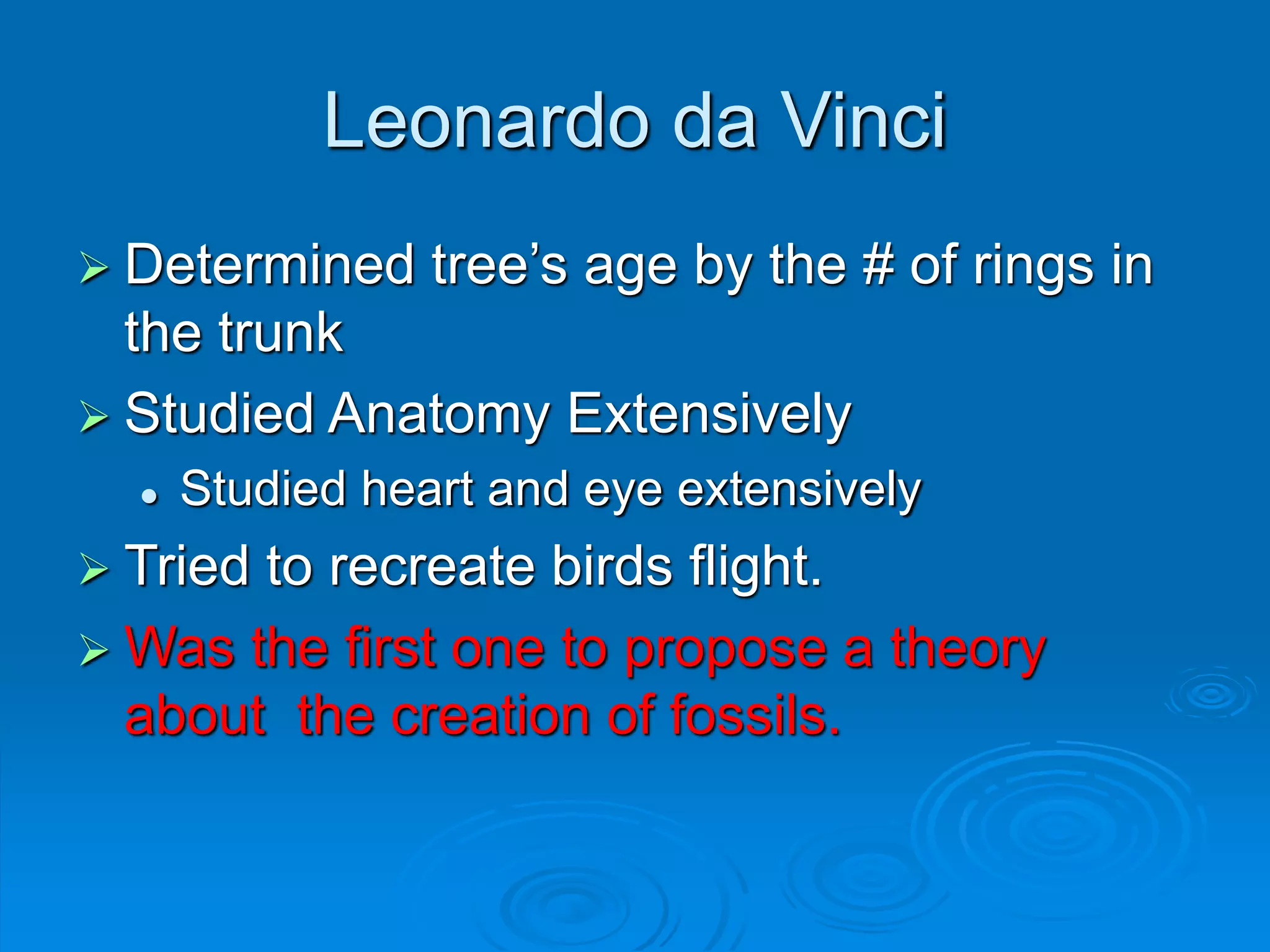 Leonardo da Vinci
 Determined tree’s age by the # of rings in
the trunk
 Studied Anatomy Extensively
 Studied heart and eye extensively
 Tried to recreate birds flight.
 Was the first one to propose a theory
about the creation of fossils.
 