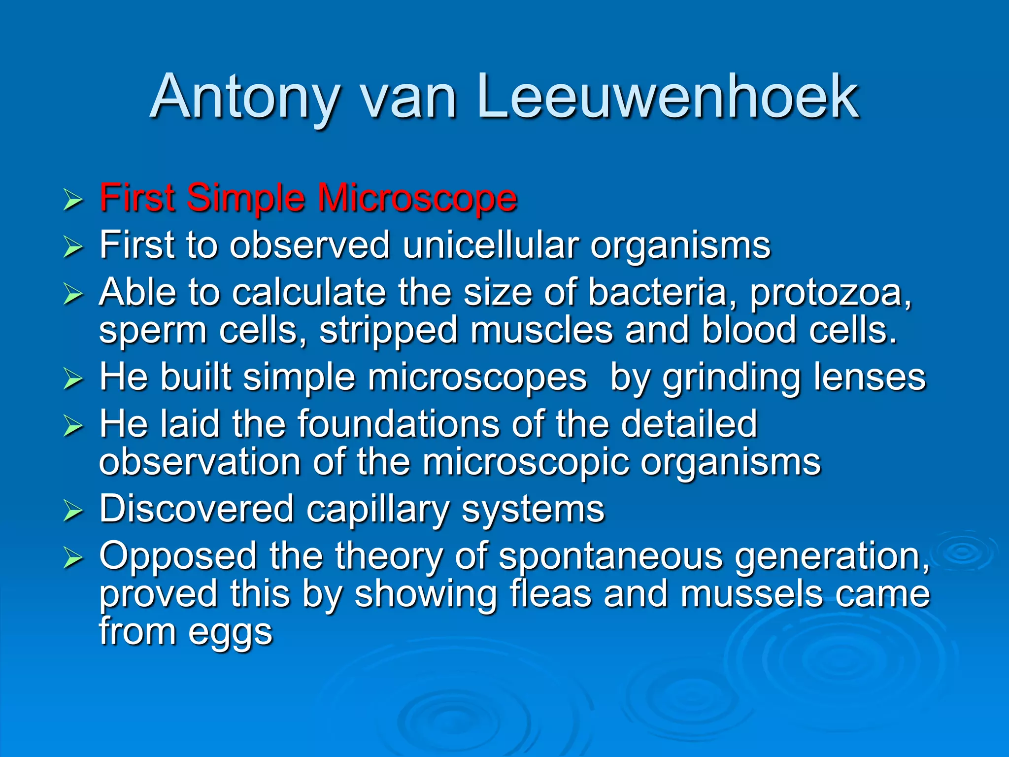 Antony van Leeuwenhoek
 First Simple Microscope
 First to observed unicellular organisms
 Able to calculate the size of bacteria, protozoa,
sperm cells, stripped muscles and blood cells.
 He built simple microscopes by grinding lenses
 He laid the foundations of the detailed
observation of the microscopic organisms
 Discovered capillary systems
 Opposed the theory of spontaneous generation,
proved this by showing fleas and mussels came
from eggs
 