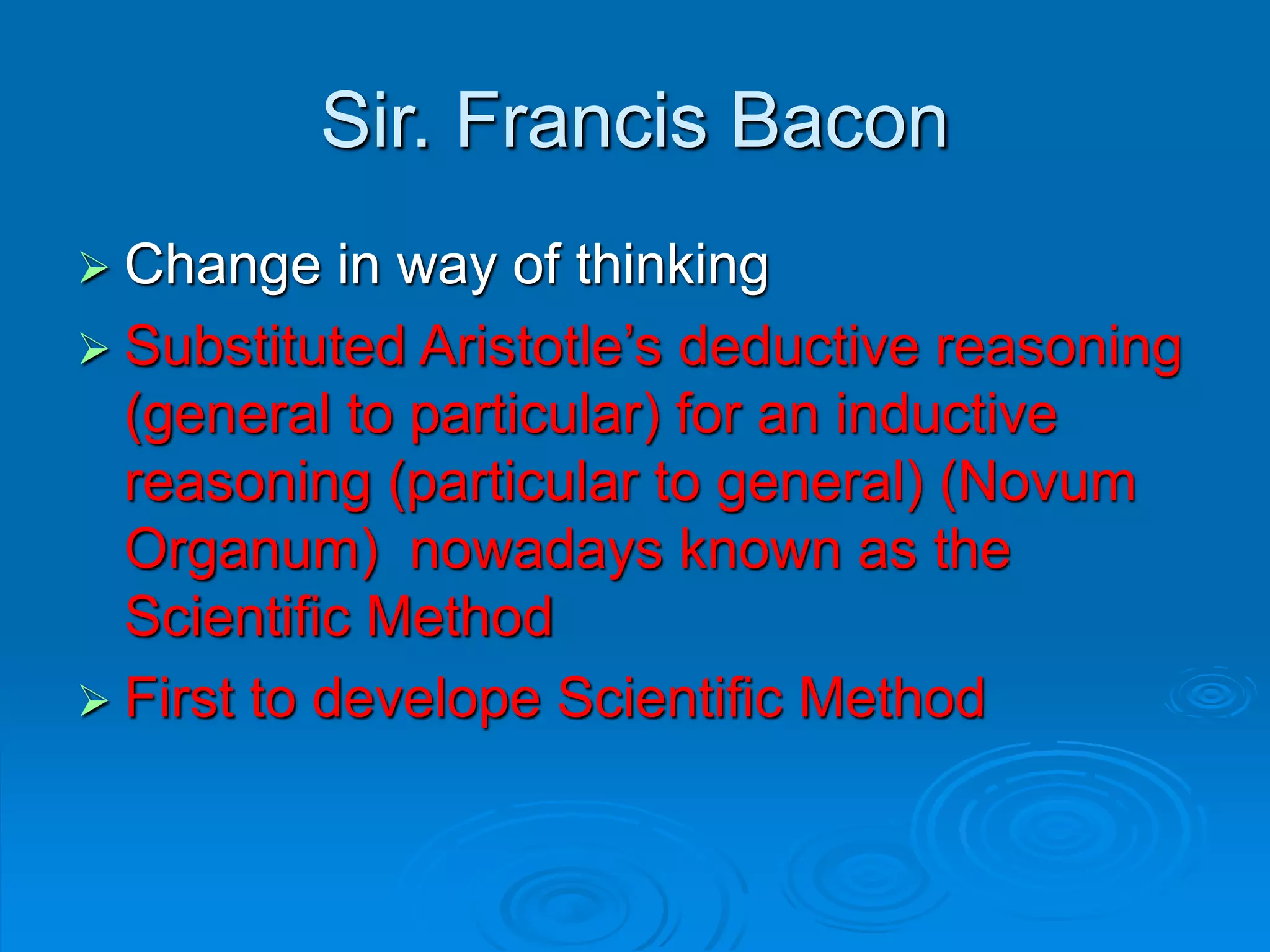 Sir. Francis Bacon
 Change in way of thinking
 Substituted Aristotle’s deductive reasoning
(general to particular) for an inductive
reasoning (particular to general) (Novum
Organum) nowadays known as the
Scientific Method
 First to develope Scientific Method
 