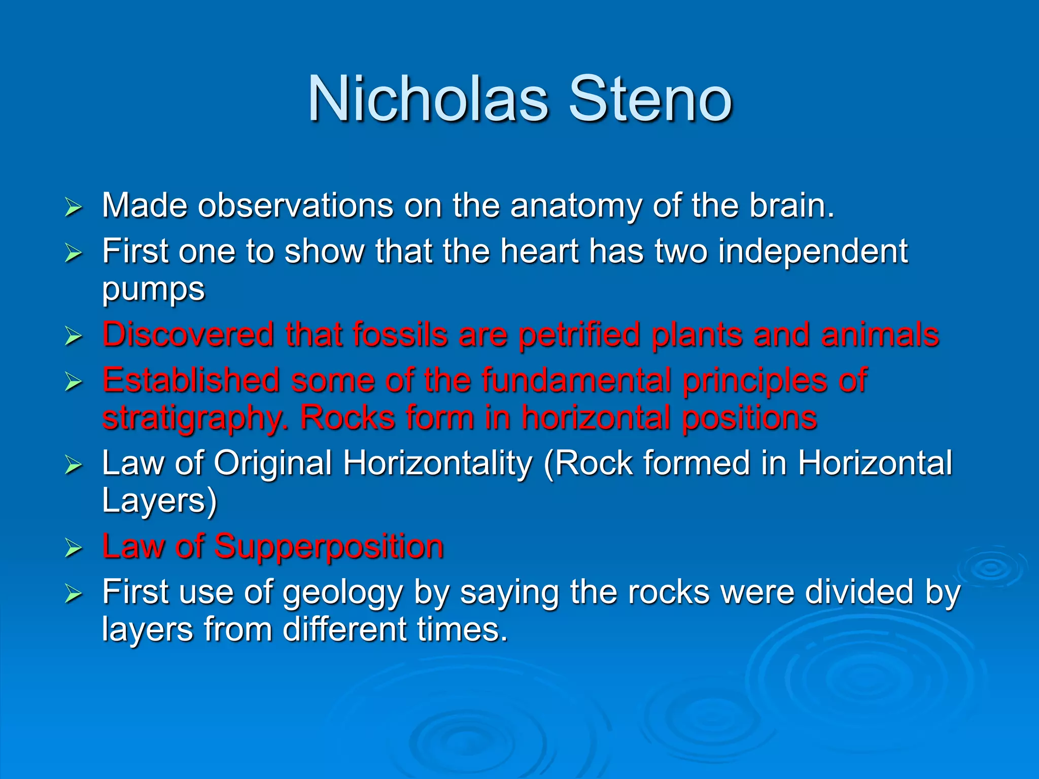 Nicholas Steno
 Made observations on the anatomy of the brain.
 First one to show that the heart has two independent
pumps
 Discovered that fossils are petrified plants and animals
 Established some of the fundamental principles of
stratigraphy. Rocks form in horizontal positions
 Law of Original Horizontality (Rock formed in Horizontal
Layers)
 Law of Supperposition
 First use of geology by saying the rocks were divided by
layers from different times.
 