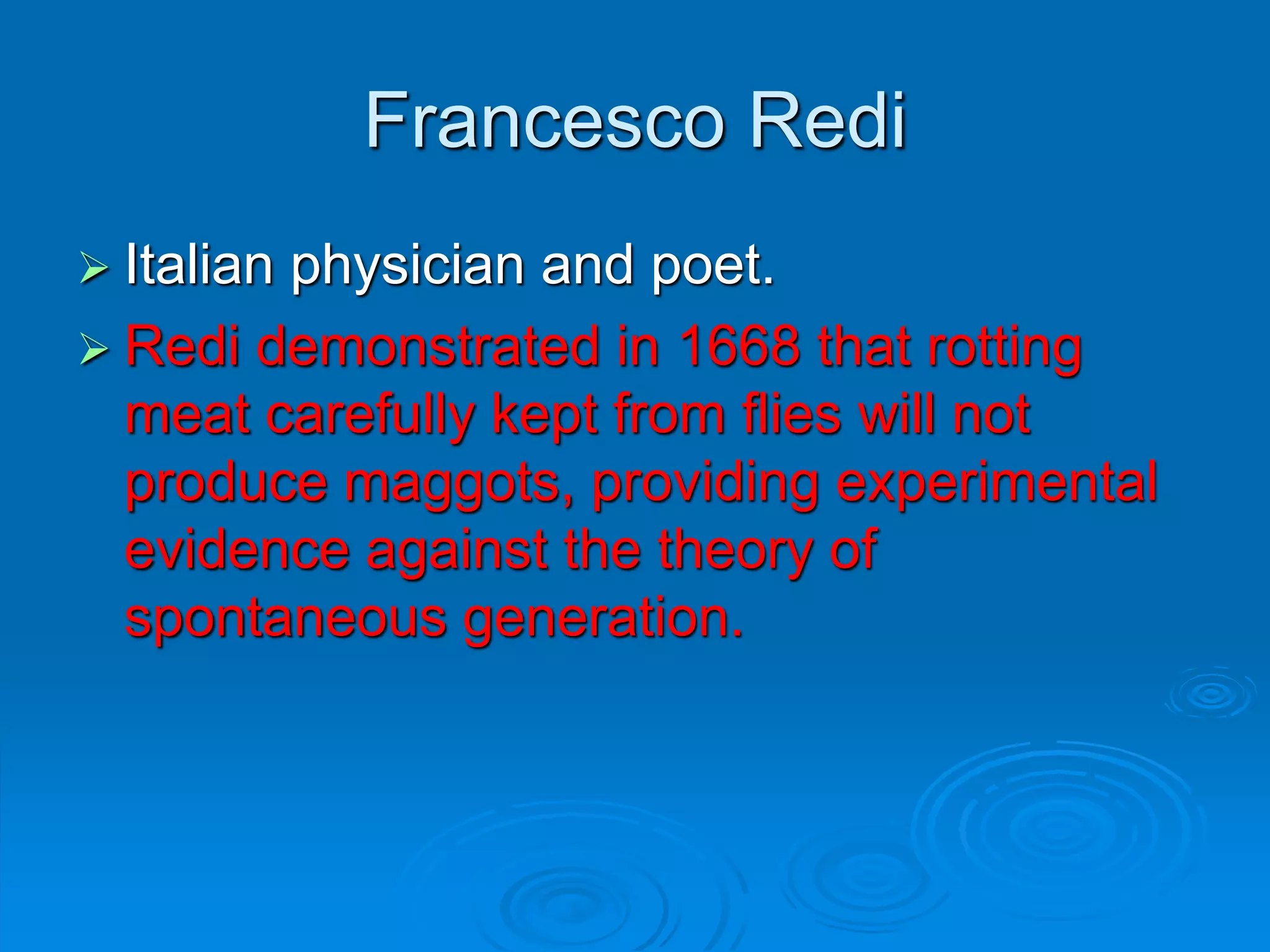 Francesco Redi
 Italian physician and poet.
 Redi demonstrated in 1668 that rotting
meat carefully kept from flies will not
produce maggots, providing experimental
evidence against the theory of
spontaneous generation.
 