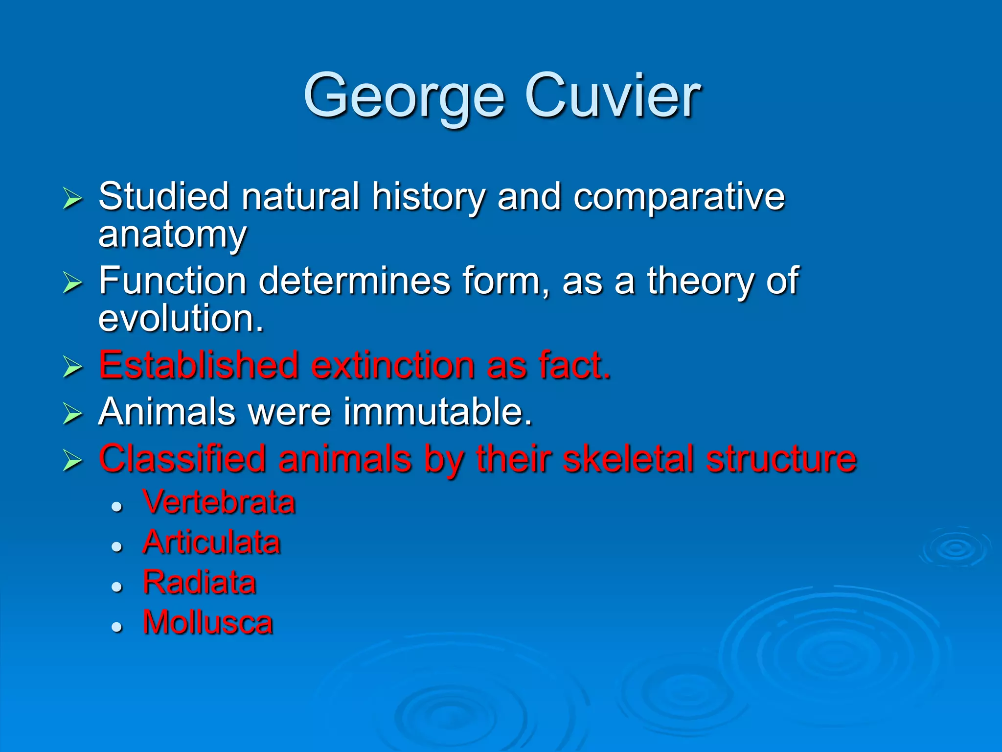 George Cuvier
 Studied natural history and comparative
anatomy
 Function determines form, as a theory of
evolution.
 Established extinction as fact.
 Animals were immutable.
 Classified animals by their skeletal structure
 Vertebrata
 Articulata
 Radiata
 Mollusca
 