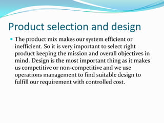 Product selection and design
 The product mix makes our system efficient or
 inefficient. So it is very important to select right
 product keeping the mission and overall objectives in
 mind. Design is the most important thing as it makes
 us competitive or non-competitive and we use
 operations management to find suitable design to
 fulfill our requirement with controlled cost.
 