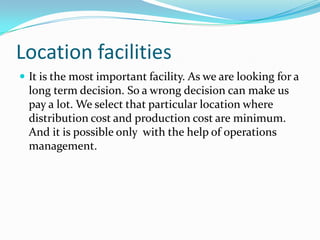 Location facilities
 It is the most important facility. As we are looking for a
  long term decision. So a wrong decision can make us
  pay a lot. We select that particular location where
  distribution cost and production cost are minimum.
  And it is possible only with the help of operations
  management.
 